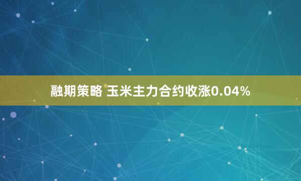 融期策略 玉米主力合约收涨0.04%