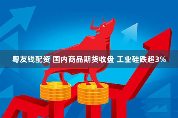 粤友钱配资 国内商品期货收盘 工业硅跌超3%