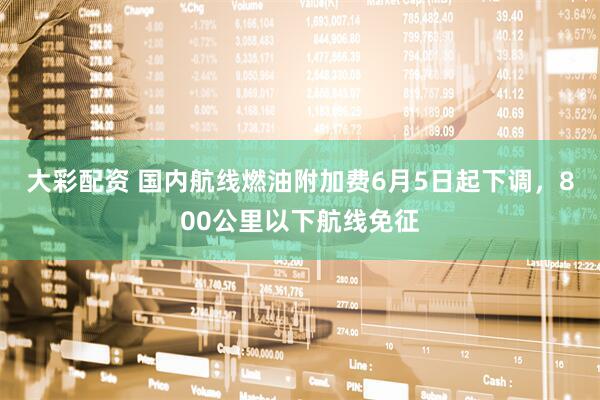 大彩配资 国内航线燃油附加费6月5日起下调，800公里以下航线免征