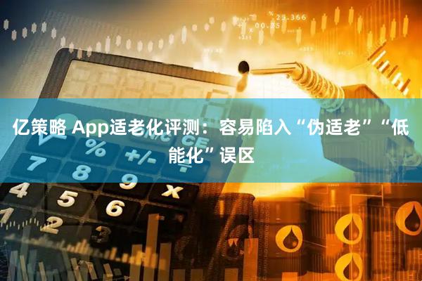 亿策略 App适老化评测：容易陷入“伪适老”“低能化”误区