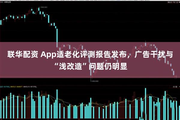 联华配资 App适老化评测报告发布，广告干扰与“浅改造”问题仍明显