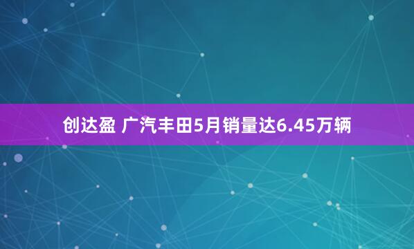 创达盈 广汽丰田5月销量达6.45万辆