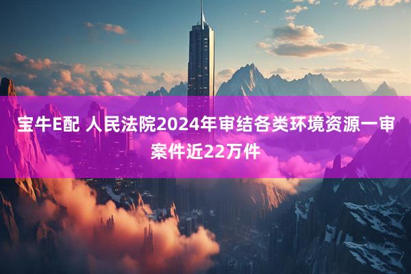 宝牛E配 人民法院2024年审结各类环境资源一审案件近22万件