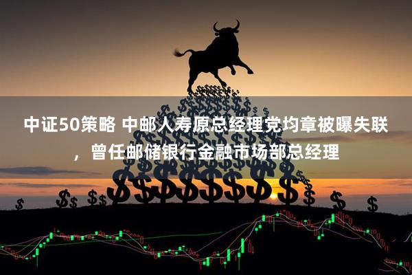 中证50策略 中邮人寿原总经理党均章被曝失联，曾任邮储银行金融市场部总经理