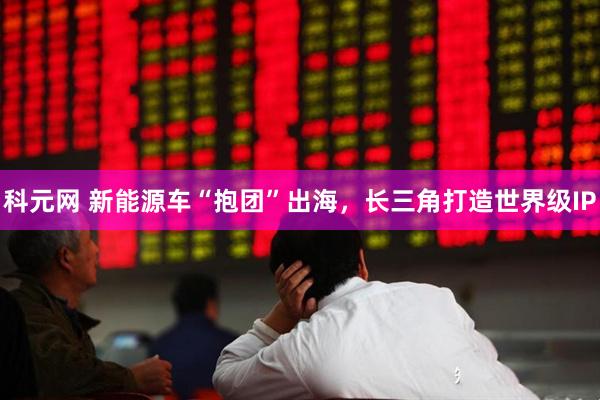 科元网 新能源车“抱团”出海，长三角打造世界级IP