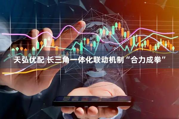 天弘优配 长三角一体化联动机制“合力成拳”