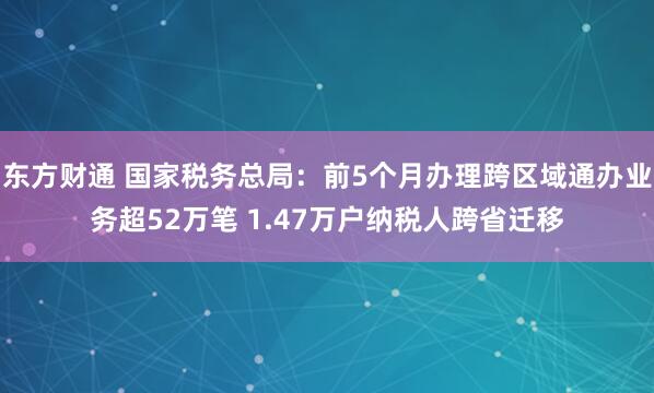 东方财通 国家税务总局：前5个月办理跨区域通办业务超52万笔 1.47万户纳税人跨省迁移