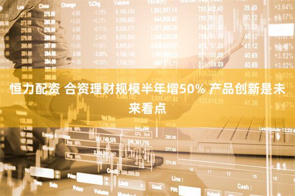 恒力配资 合资理财规模半年增50% 产品创新是未来看点