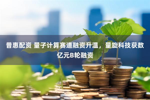 普惠配资 量子计算赛道融资升温，量旋科技获数亿元B轮融资