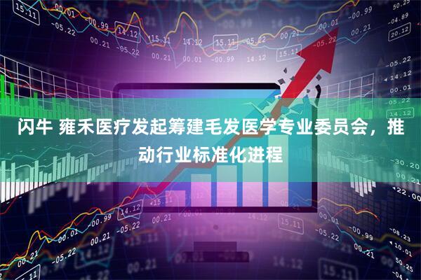 闪牛 雍禾医疗发起筹建毛发医学专业委员会，推动行业标准化进程