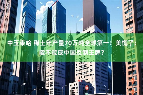 中玉束哈 稀土年产量70万吨全球第一！美慌了：能不能成中国反制王牌？