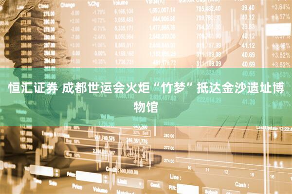 恒汇证券 成都世运会火炬“竹梦”抵达金沙遗址博物馆