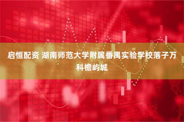 启恒配资 湖南师范大学附属番禺实验学校落子万科檐屿城