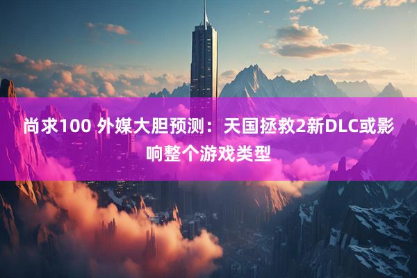 尚求100 外媒大胆预测：天国拯救2新DLC或影响整个游戏类型
