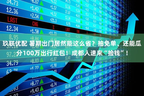 玖联优配 暑期出门居然能这么省？抽免单、还能瓜分100万出行红包！成都人速来“捡钱”！