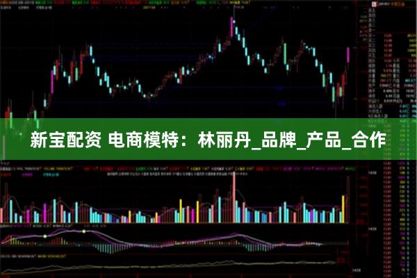 新宝配资 电商模特：林丽丹_品牌_产品_合作