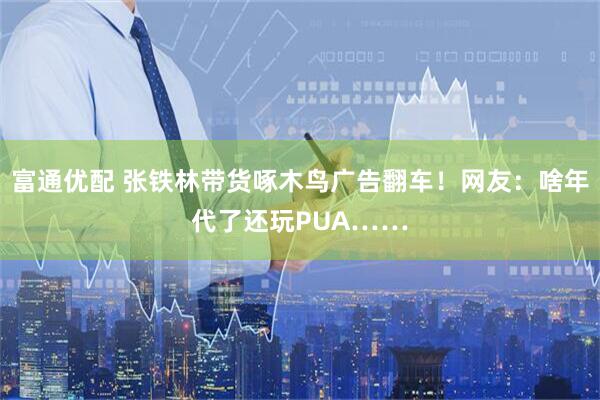 富通优配 张铁林带货啄木鸟广告翻车！网友：啥年代了还玩PUA……