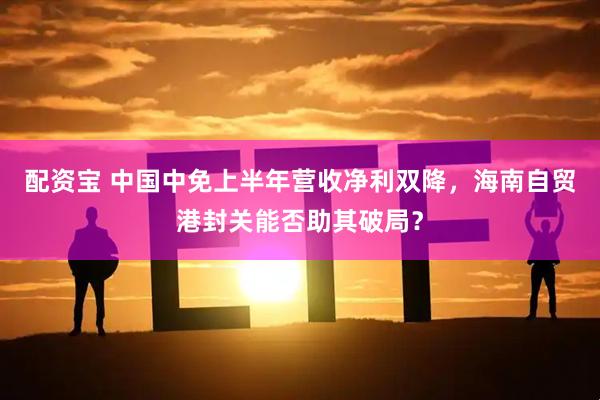 配资宝 中国中免上半年营收净利双降，海南自贸港封关能否助其破局？