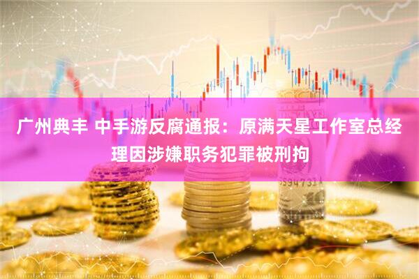 广州典丰 中手游反腐通报：原满天星工作室总经理因涉嫌职务犯罪被刑拘