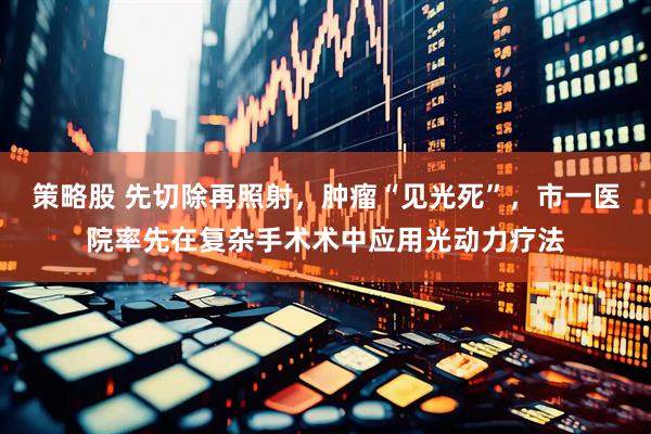 策略股 先切除再照射，肿瘤“见光死”，市一医院率先在复杂手术术中应用光动力疗法
