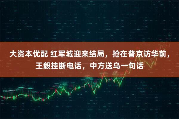 大资本优配 红军城迎来结局，抢在普京访华前，王毅挂断电话，中方送乌一句话