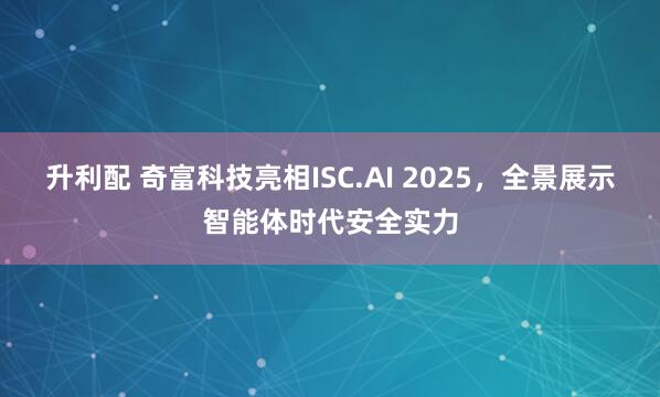 升利配 奇富科技亮相ISC.AI 2025，全景展示智能体时代安全实力
