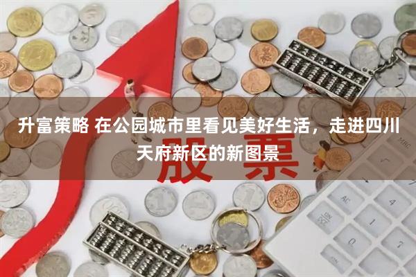 升富策略 在公园城市里看见美好生活，走进四川天府新区的新图景
