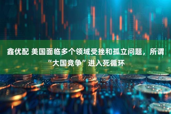 鑫优配 美国面临多个领域受挫和孤立问题，所谓“大国竞争”进入死循环