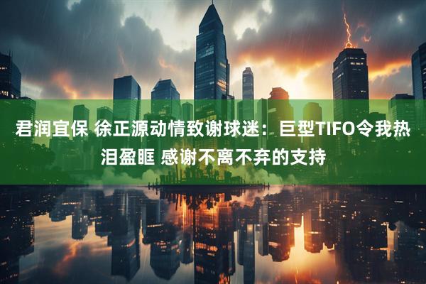 君润宜保 徐正源动情致谢球迷：巨型TIFO令我热泪盈眶 感谢不离不弃的支持