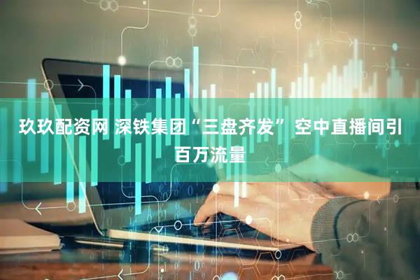 玖玖配资网 深铁集团“三盘齐发” 空中直播间引百万流量