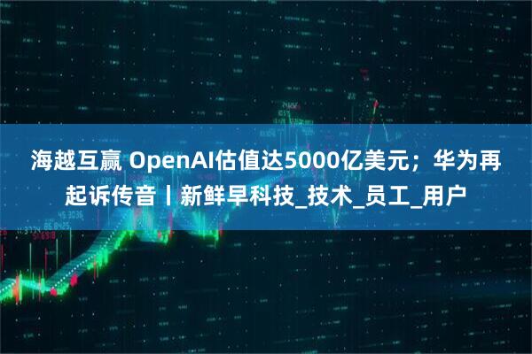 海越互赢 OpenAI估值达5000亿美元；华为再起诉传音丨新鲜早科技_技术_员工_用户