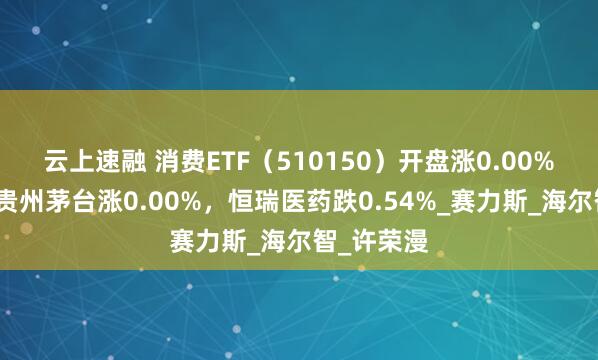 云上速融 消费ETF（510150）开盘涨0.00%，重仓股贵州茅台涨0.00%，恒瑞医药跌0.54%_赛力斯_海尔智_许荣漫