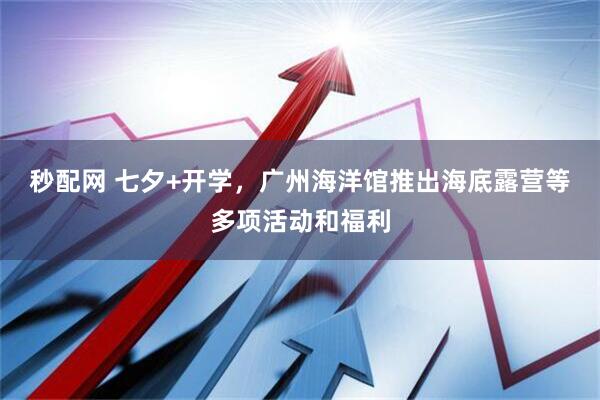 秒配网 七夕+开学，广州海洋馆推出海底露营等多项活动和福利