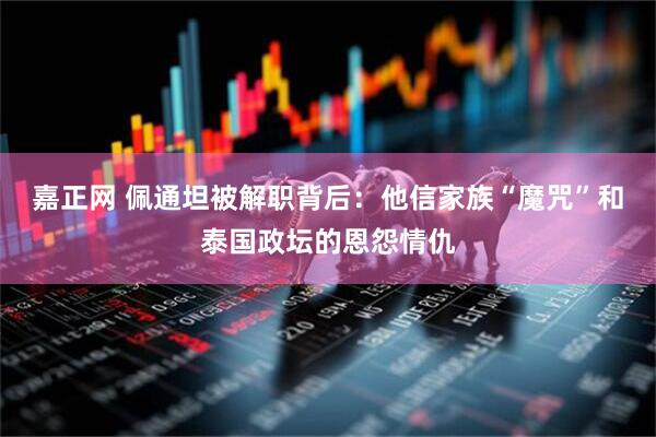 嘉正网 佩通坦被解职背后：他信家族“魔咒”和泰国政坛的恩怨情仇