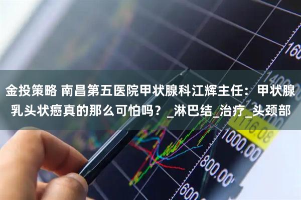 金投策略 南昌第五医院甲状腺科江辉主任：甲状腺乳头状癌真的那么可怕吗？_淋巴结_治疗_头颈部