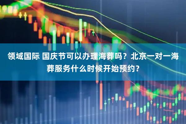 领域国际 国庆节可以办理海葬吗？北京一对一海葬服务什么时候开始预约？