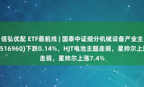 信弘优配 ETF最前线 | 国泰中证细分机械设备产业主题ETF(516960)下跌0.14%，HJT电池主题走弱，星帅尔上涨7.4%