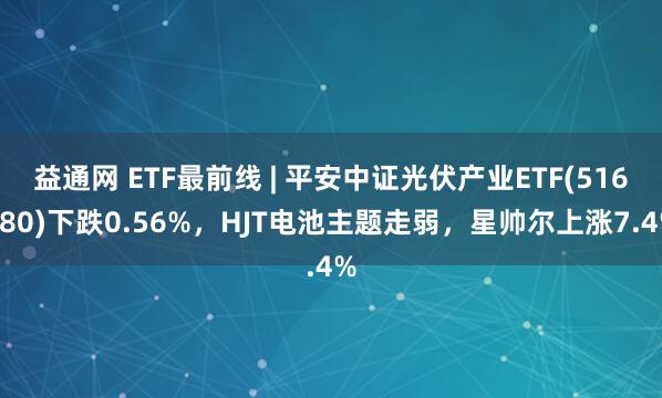益通网 ETF最前线 | 平安中证光伏产业ETF(516180)下跌0.56%，HJT电池主题走弱，星帅尔上涨7.4%