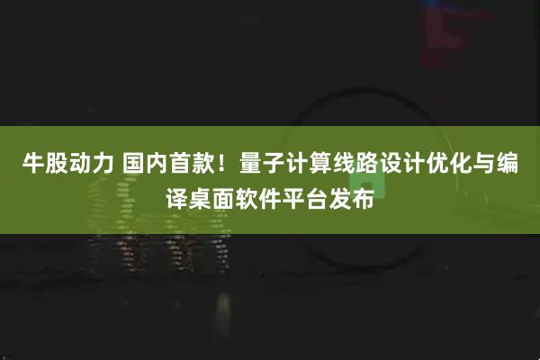 牛股动力 国内首款！量子计算线路设计优化与编译桌面软件平台发布