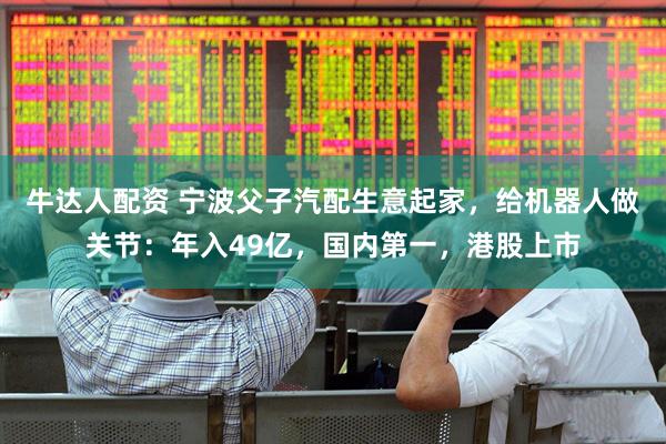 牛达人配资 宁波父子汽配生意起家，给机器人做关节：年入49亿，国内第一，港股上市