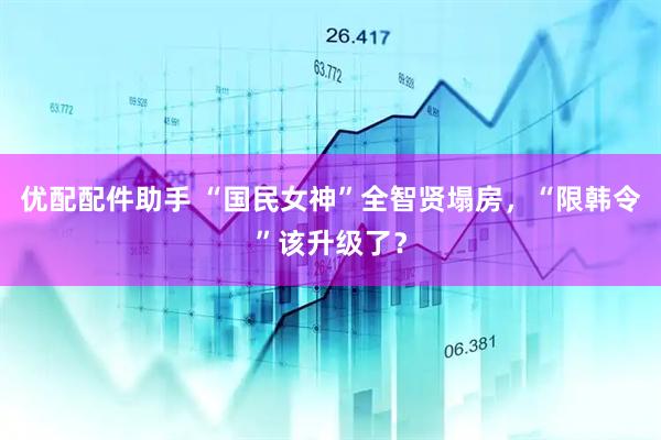 优配配件助手 “国民女神”全智贤塌房，“限韩令”该升级了？