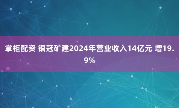 掌柜配资 铜冠矿建2024年营业收入14亿元 增19.9%