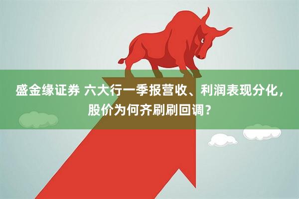 盛金缘证券 六大行一季报营收、利润表现分化，股价为何齐刷刷回调？