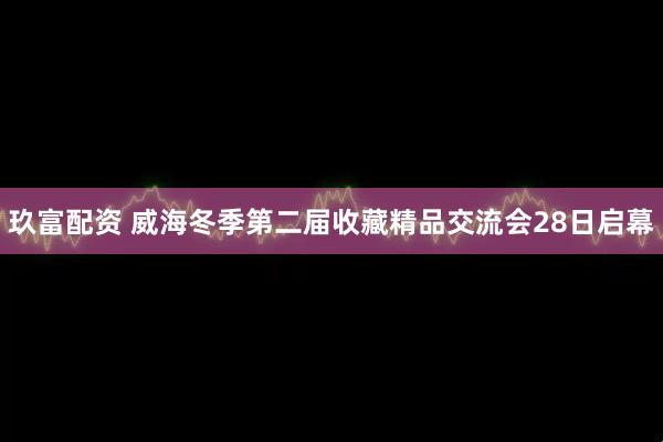玖富配资 威海冬季第二届收藏精品交流会28日启幕