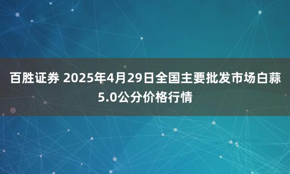 百胜证券 2025年4月29日全国主要批发市场白蒜5.0公分价格行情