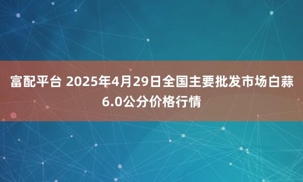 富配平台 2025年4月29日全国主要批发市场白蒜6.0公分价格行情