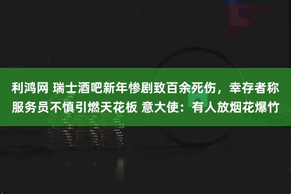 利鸿网 瑞士酒吧新年惨剧致百余死伤，幸存者称服务员不慎引燃天花板 意大使：有人放烟花爆竹