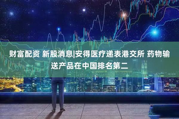 财富配资 新股消息|安得医疗递表港交所 药物输送产品在中国排名第二