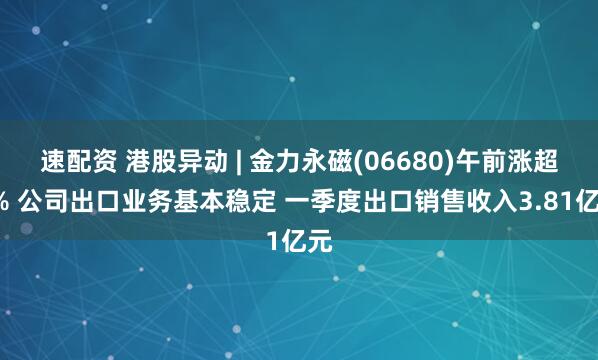 速配资 港股异动 | 金力永磁(06680)午前涨超5% 公司出口业务基本稳定 一季度出口销售收入3.81亿元