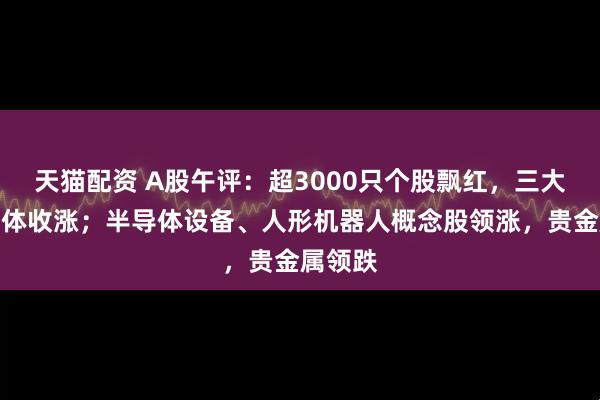 天猫配资 A股午评：超3000只个股飘红，三大指数集体收涨；半导体设备、人形机器人概念股领涨，贵金属领跌